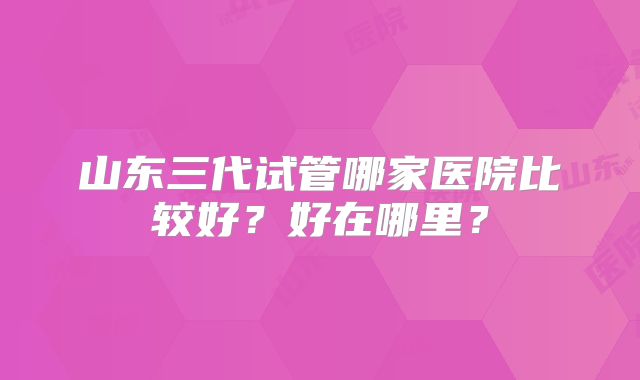 山东三代试管哪家医院比较好?好在哪里?