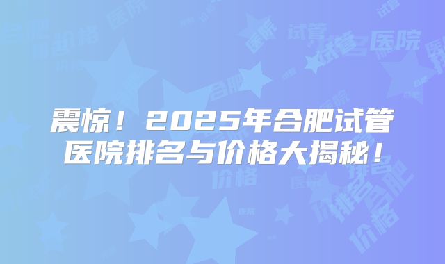 震惊！2025年合肥试管医院排名与价格大揭秘！