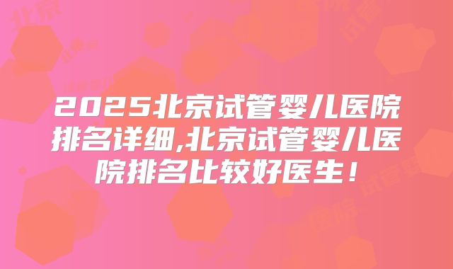 2025北京试管婴儿医院排名详细,北京试管婴儿医院排名比较好医生！
