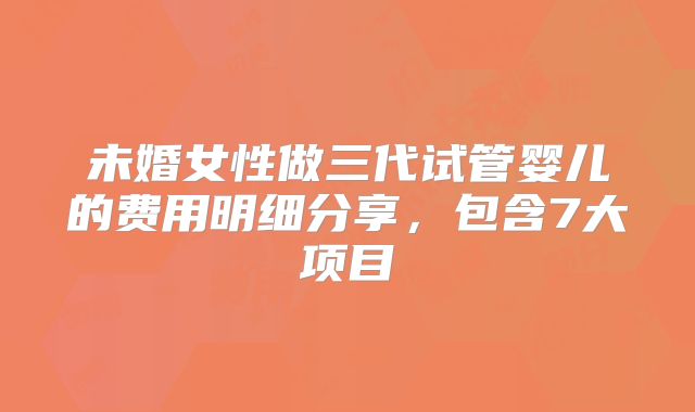 未婚女性做三代试管婴儿的费用明细分享,包含7大项目