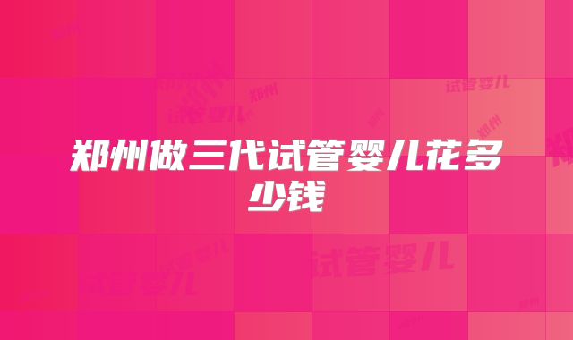 郑州做三代试管婴儿花多少钱