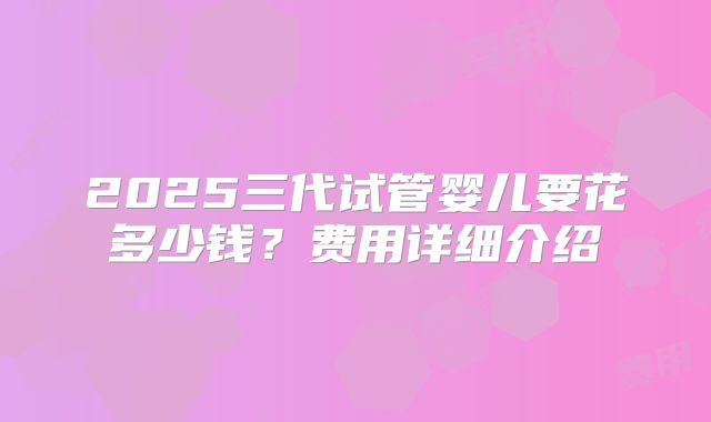 2025三代试管婴儿要花多少钱?费用详细介绍