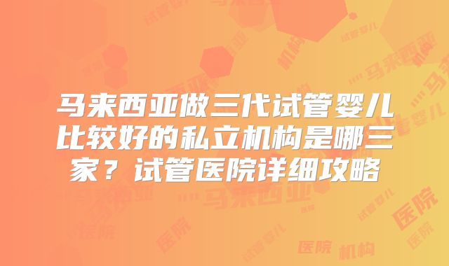 马来西亚做三代试管婴儿比较好的私立机构是哪三家？试管医院详细攻略