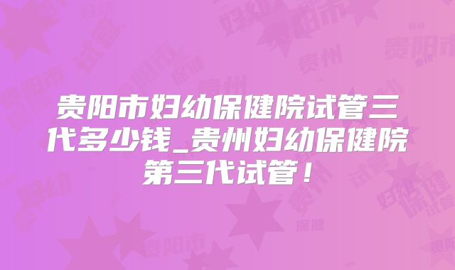 贵阳市妇幼保健院试管三代多少钱_贵州妇幼保健院第三代试管！