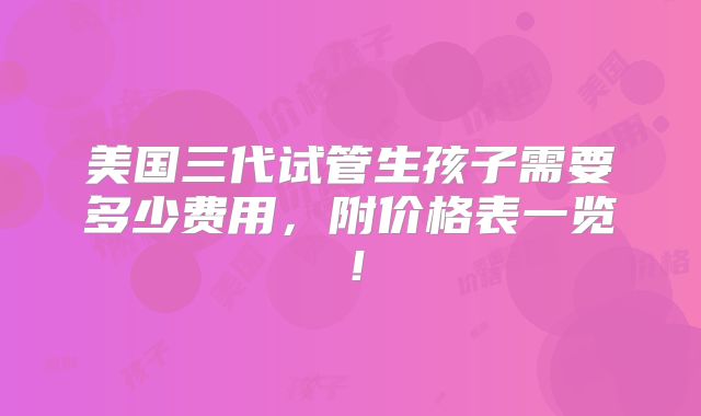 美国三代试管生孩子需要多少费用,附价格表一览!