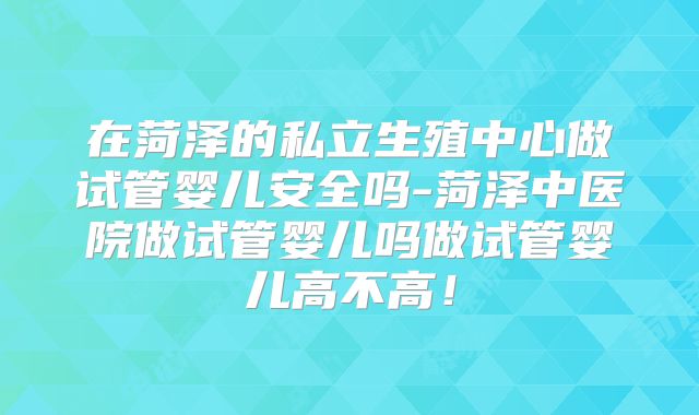 在菏泽的私立生殖中心做试管婴儿安全吗-菏泽中医院做试管婴儿吗做试管婴儿高不高!