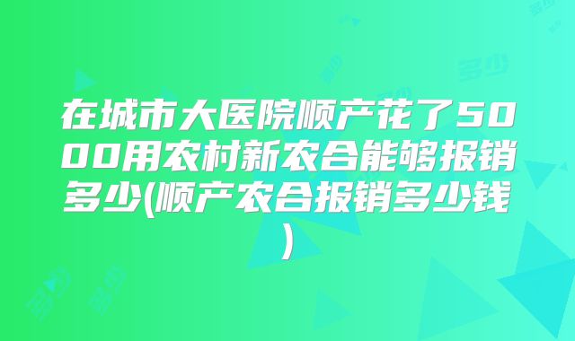 在城市大医院顺产花了5000用农村新农合能够报销多少(顺产农合报销多少钱)