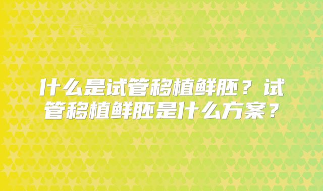 什么是试管移植鲜胚?试管移植鲜胚是什么方案?