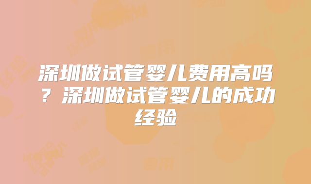 深圳做试管婴儿费用高吗?深圳做试管婴儿的成功经验