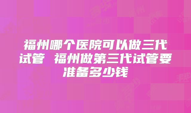 福州哪个医院可以做三代试管 福州做第三代试管要准备多少钱
