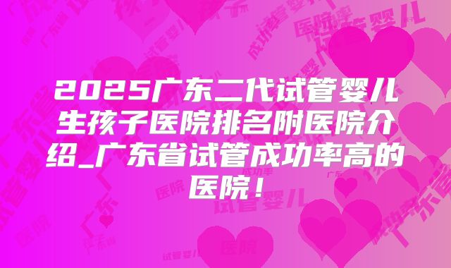 2025广东二代试管婴儿生孩子医院排名附医院介绍_广东省试管成功率高的医院!