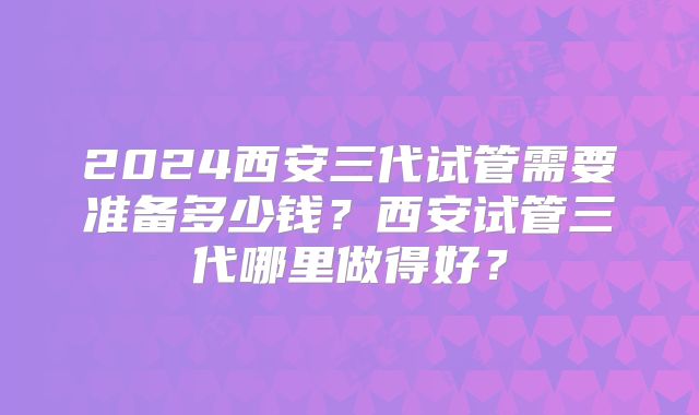 2024西安三代试管需要准备多少钱？西安试管三代哪里做得好？