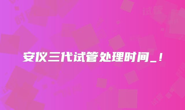 安仪三代试管处理时间_！