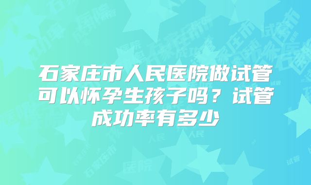 石家庄市人民医院做试管可以怀孕生孩子吗？试管成功率有多少