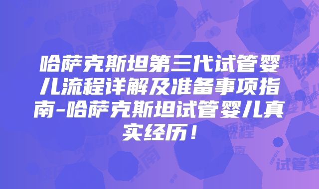 哈萨克斯坦第三代试管婴儿流程详解及准备事项指南-哈萨克斯坦试管婴儿真实经历！