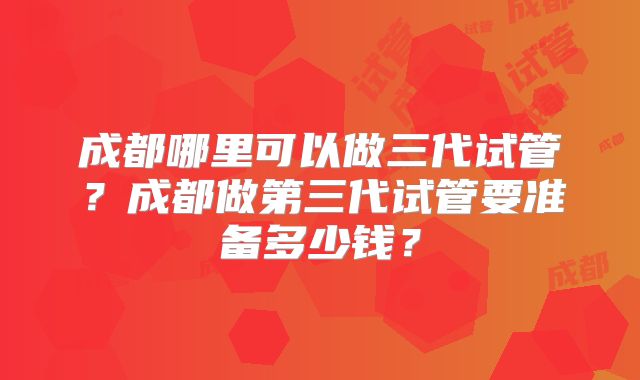 成都哪里可以做三代试管?成都做第三代试管要准备多少钱?