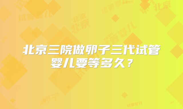 北京三院做卵子三代试管婴儿要等多久?