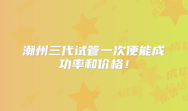 潮州三代试管一次便能成功率和价格!