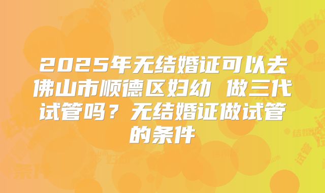 2025年无结婚证可以去佛山市顺德区妇幼 做三代试管吗?无结婚证做试管的条件