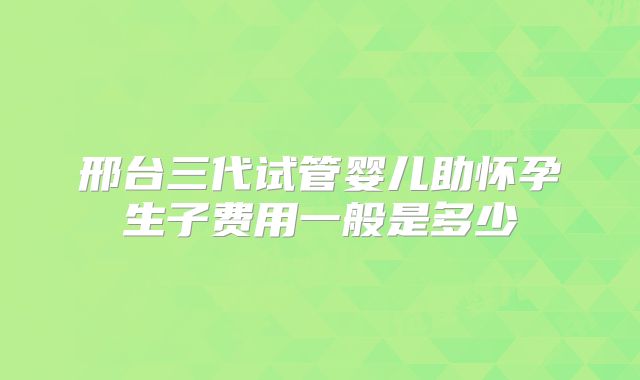 邢台三代试管婴儿助怀孕生子费用一般是多少