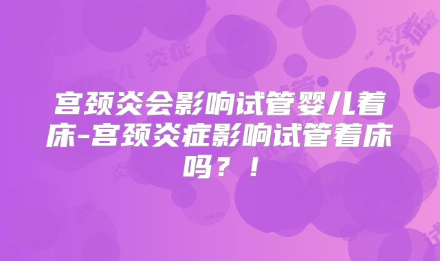 宫颈炎会影响试管婴儿着床-宫颈炎症影响试管着床吗？！