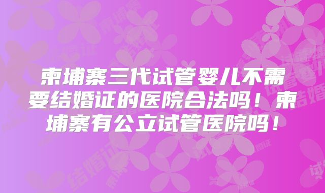 柬埔寨三代试管婴儿不需要结婚证的医院合法吗！柬埔寨有公立试管医院吗！