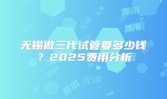 无锡做三代试管要多少钱?2025费用分析