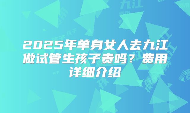 2025年单身女人去九江做试管生孩子贵吗？费用详细介绍