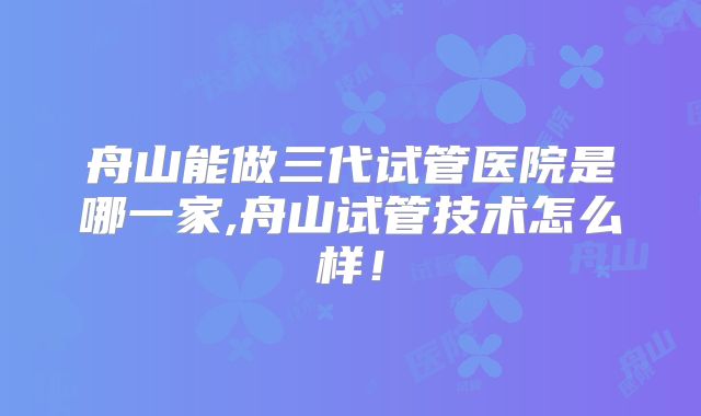 舟山能做三代试管医院是哪一家,舟山试管技术怎么样！
