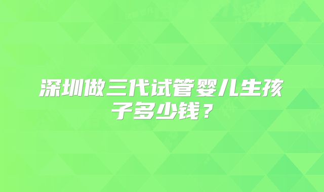 深圳做三代试管婴儿生孩子多少钱?