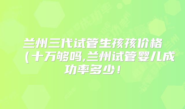 兰州三代试管生孩孩价格(十万够吗,兰州试管婴儿成功率多少!