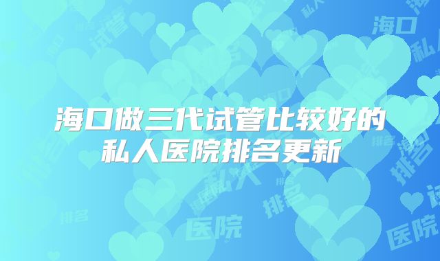 海口做三代试管比较好的私人医院排名更新