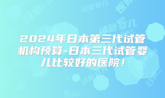 2024年日本第三代试管机构预算-日本三代试管婴儿比较好的医院！