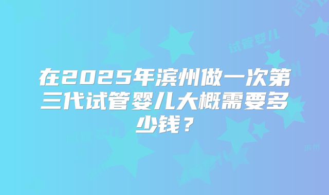 在2025年滨州做一次第三代试管婴儿大概需要多少钱？