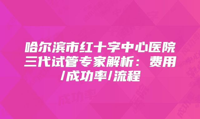 哈尔滨市红十字中心医院三代试管专家解析：费用/成功率/流程