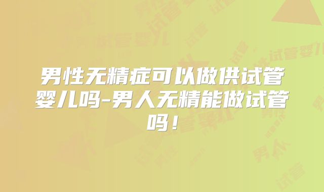 男性无精症可以做供试管婴儿吗-男人无精能做试管吗!