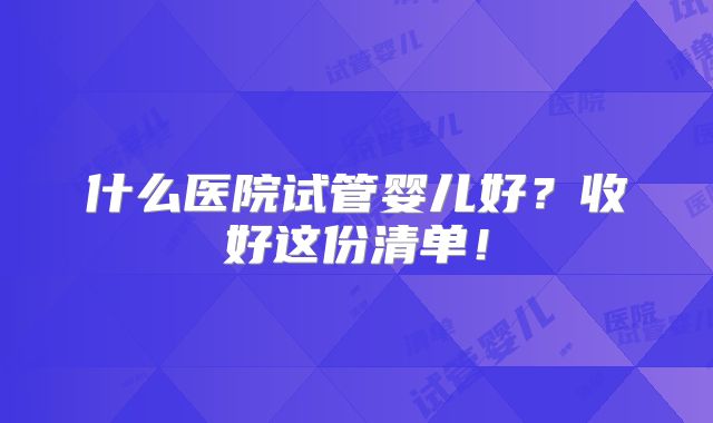 什么医院试管婴儿好？收好这份清单！