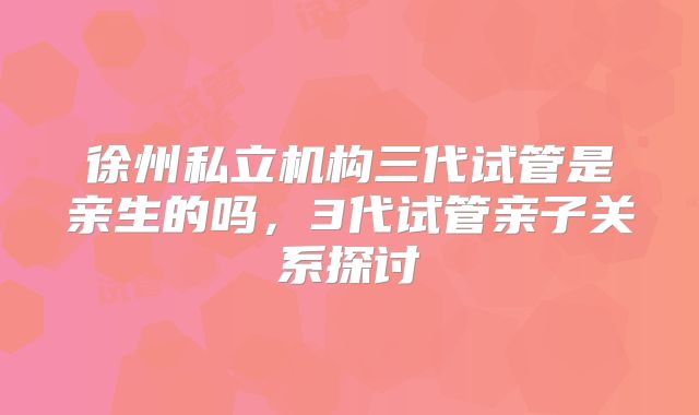 徐州私立机构三代试管是亲生的吗，3代试管亲子关系探讨