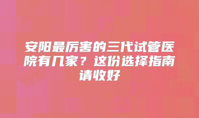 安阳最厉害的三代试管医院有几家？这份选择指南请收好
