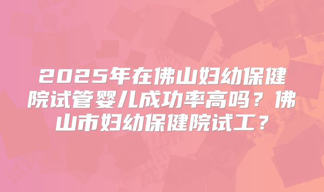 2025年在佛山妇幼保健院试管婴儿成功率高吗?佛山市妇幼保健院试工?