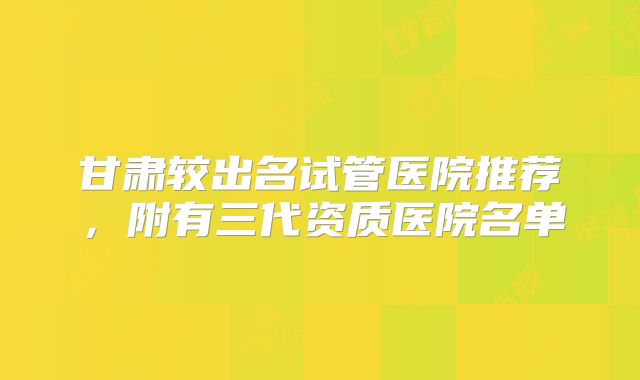 甘肃较出名试管医院推荐,附有三代资质医院名单