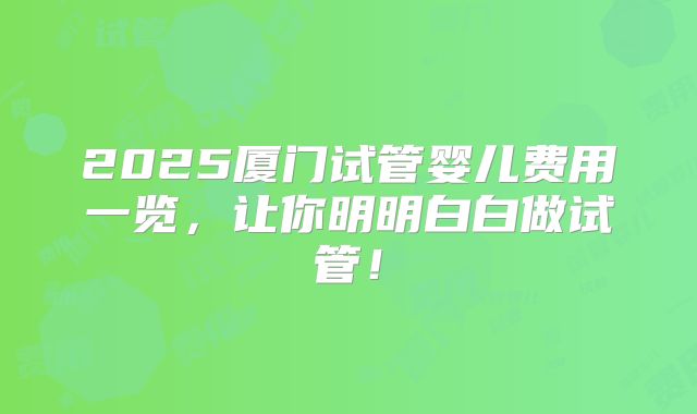 2025厦门试管婴儿费用一览,让你明明白白做试管!