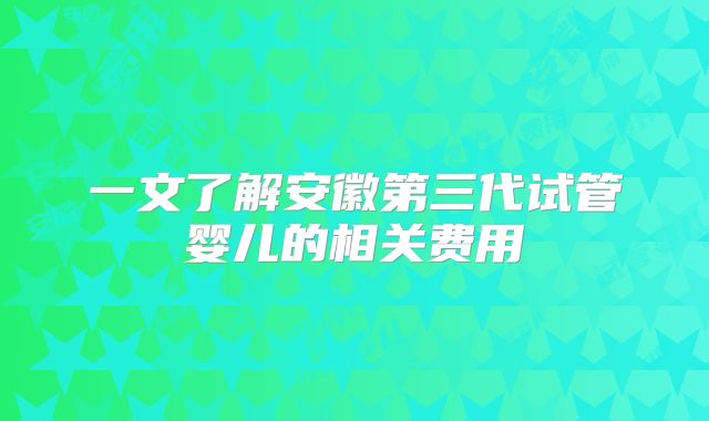 一文了解安徽第三代试管婴儿的相关费用