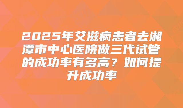 2025年艾滋病患者去湘潭市中心医院做三代试管的成功率有多高?如何提升成功率