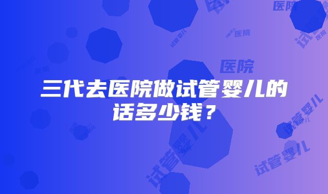 三代去医院做试管婴儿的话多少钱?