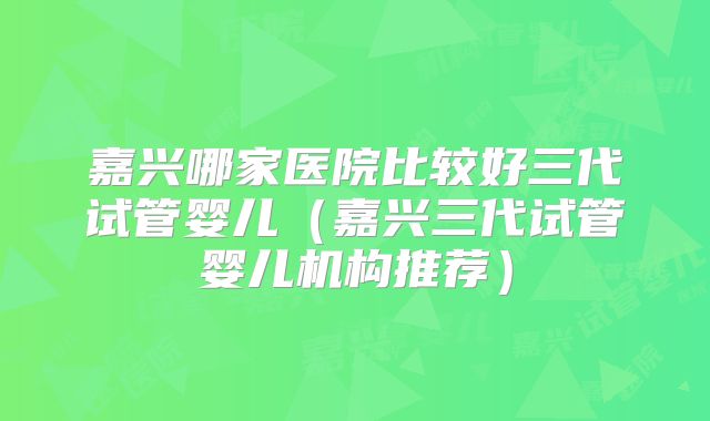 嘉兴哪家医院比较好三代试管婴儿（嘉兴三代试管婴儿机构推荐）