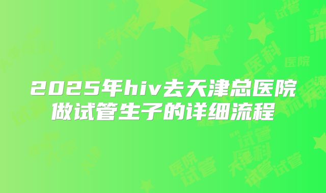 2025年hiv去天津总医院做试管生子的详细流程