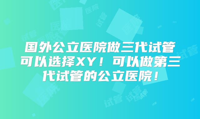 国外公立医院做三代试管可以选择XY！可以做第三代试管的公立医院！