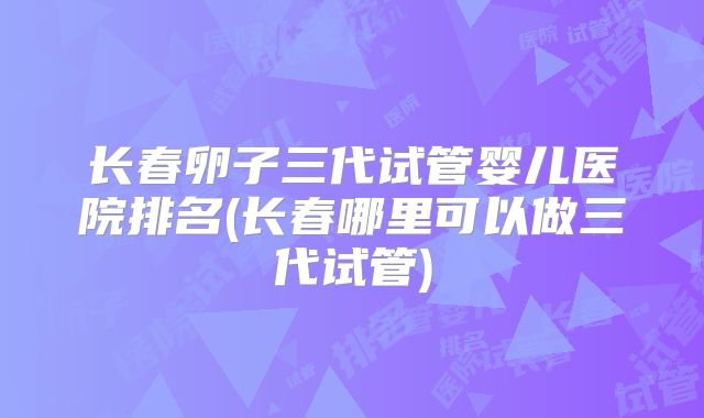 长春卵子三代试管婴儿医院排名(长春哪里可以做三代试管)