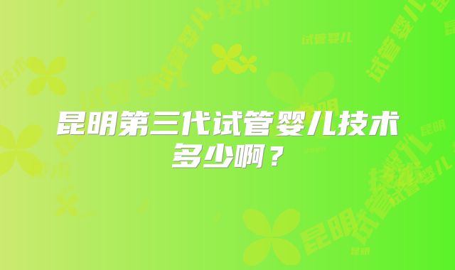 昆明第三代试管婴儿技术多少啊?
